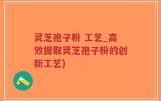 灵芝孢子粉 工艺_高效提取灵芝孢子粉的创新工艺)