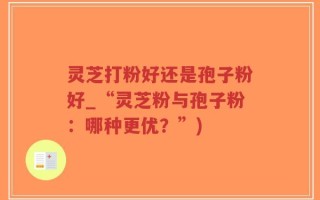 灵芝打粉好还是孢子粉好_“灵芝粉与孢子粉：哪种更优？”)