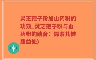 灵芝孢子粉加山药粉的功效_灵芝孢子粉与山药粉的结合：探索其健康益处)