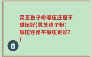 灵芝孢子粉碾压还是不碾压好(灵芝孢子粉：碾压还是不碾压更好？)