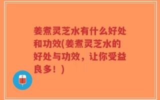 姜煮灵芝水有什么好处和功效(姜煮灵芝水的好处与功效，让你受益良多！)