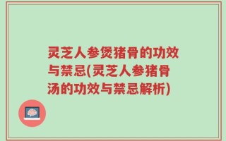 灵芝人参煲猪骨的功效与禁忌(灵芝人参猪骨汤的功效与禁忌解析)
