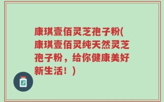 康琪壹佰灵芝孢子粉(康琪壹佰灵纯天然灵芝孢子粉，给你健康美好新生活！)