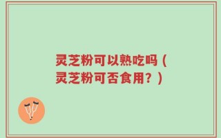 灵芝粉可以熟吃吗 (灵芝粉可否食用？)