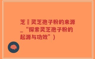 芝蔲灵芝孢子粉的来源_“探索灵芝孢子粉的起源与功效”)