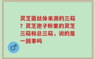 灵芝菌丝体来源的三萜？灵芝孢子粉里的灵芝三萜和总三萜，说的是一回事吗