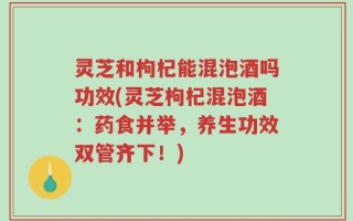 灵芝和枸杞能混泡酒吗功效(灵芝枸杞混泡酒：药食并举，养生功效双管齐下！)