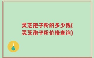 灵芝孢子粉的多少钱(灵芝孢子粉价格查询)