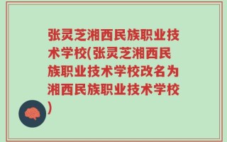 张灵芝湘西民族职业技术学校(张灵芝湘西民族职业技术学校改名为湘西民族职业技术学校)