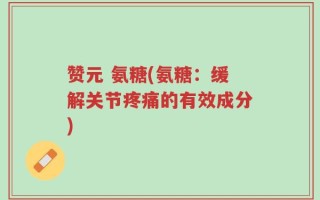 赞元 氨糖(氨糖：缓解关节疼痛的有效成分)
