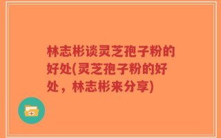 林志彬谈灵芝孢子粉的好处(灵芝孢子粉的好处，林志彬来分享)