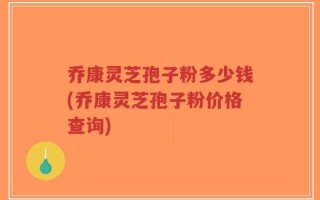 乔康灵芝孢子粉多少钱(乔康灵芝孢子粉价格查询)
