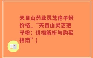 天目山药业灵芝孢子粉价格_“天目山灵芝孢子粉：价格解析与购买指南”)
