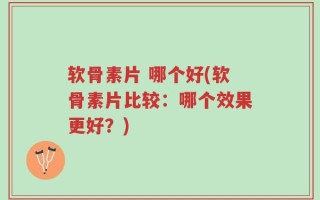 软骨素片 哪个好(软骨素片比较：哪个效果更好？)