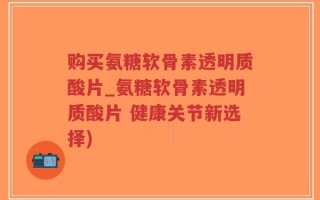 购买氨糖软骨素透明质酸片_氨糖软骨素透明质酸片 健康关节新选择)