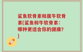 鲨鱼软骨素和属牛软骨素(鲨鱼和牛软骨素：哪种更适合你的健康？)