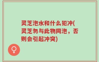 灵芝泡水和什么犯冲(灵芝勿与此物同泡，否则会引起冲突)