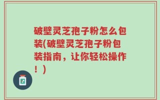 破壁灵芝孢子粉怎么包装(破壁灵芝孢子粉包装指南，让你轻松操作！)