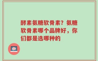酵素氨糖软骨素？氨糖软骨素哪个品牌好，你们都是选哪种的