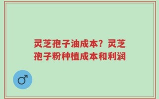 灵芝孢子油成本？灵芝孢子粉种植成本和利润