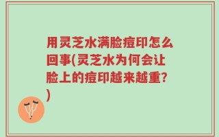 用灵芝水满脸痘印怎么回事(灵芝水为何会让脸上的痘印越来越重？)