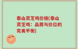 泰山灵芝鸡价格(泰山灵芝鸡：品质与价位的完美平衡)