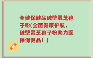 全健保健品破壁灵芝孢子粉(全面健康护航，破壁灵芝孢子粉助力医保保健品！)