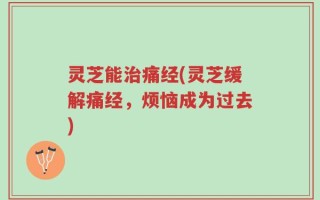 灵芝能治痛经(灵芝缓解痛经，烦恼成为过去)