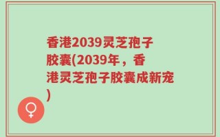 香港2039灵芝孢子胶囊(2039年，香港灵芝孢子胶囊成新宠)