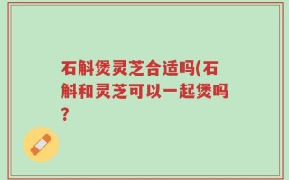 石斛煲灵芝合适吗(石斛和灵芝可以一起煲吗？