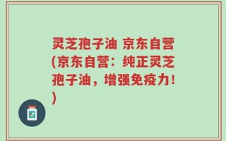 灵芝孢子油 京东自营(京东自营：纯正灵芝孢子油，增强免疫力！)