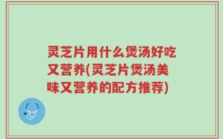 灵芝片用什么煲汤好吃又营养(灵芝片煲汤美味又营养的配方推荐)