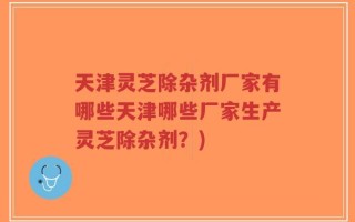 天津灵芝除杂剂厂家有哪些天津哪些厂家生产灵芝除杂剂？)