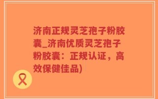 济南正规灵芝孢子粉胶囊_济南优质灵芝孢子粉胶囊：正规认证，高效保健佳品)