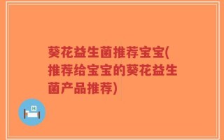 葵花益生菌推荐宝宝(推荐给宝宝的葵花益生菌产品推荐)