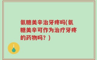 氨糖美辛治牙疼吗(氨糖美辛可作为治疗牙疼的药物吗？)