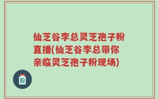 仙芝谷李总灵芝孢子粉直播(仙芝谷李总带你亲临灵芝孢子粉现场)