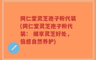 同仁堂灵芝孢子粉代装(同仁堂灵芝孢子粉代装： 细享灵芝好处，倍感自然养护)