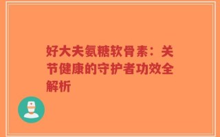 好大夫氨糖软骨素：关节健康的守护者功效全解析