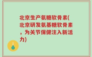 北京生产氨糖软骨素(北京研发氨基糖软骨素，为关节保健注入新活力)