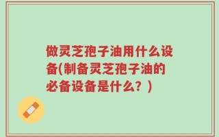 做灵芝孢子油用什么设备(制备灵芝孢子油的必备设备是什么？)