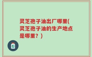 灵芝孢子油出厂哪里(灵芝孢子油的生产地点是哪里？)