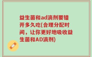 益生菌和ad滴剂要错开多久吃(合理分配时间，让你更好地吸收益生菌和AD滴剂)