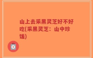 山上去采黑灵芝好不好吃(采黑灵芝：山中珍馐)