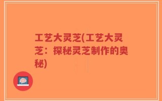 工艺大灵芝(工艺大灵芝：探秘灵芝制作的奥秘)