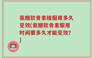 氨糖软骨素维服用多久见效(氨糖软骨素服用时间要多久才能见效？)