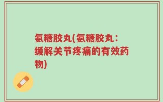 氨糖胶丸(氨糖胶丸：缓解关节疼痛的有效药物)