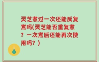 灵芝煮过一次还能反复煮吗(灵芝能否重复煮？一次煮后还能再次使用吗？)