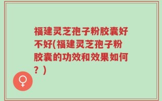 福建灵芝孢子粉胶囊好不好(福建灵芝孢子粉胶囊的功效和效果如何？)
