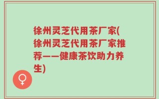 徐州灵芝代用茶厂家(徐州灵芝代用茶厂家推荐——健康茶饮助力养生)